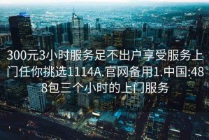 300元3小时服务足不出户享受服务上门任你挑选1114A.官网备用1.中国:488包三个小时的上门服务