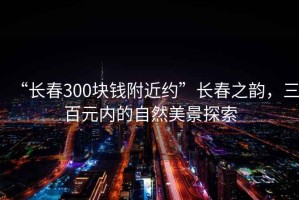 “长春300块钱附近约”长春之韵，三百元内的自然美景探索