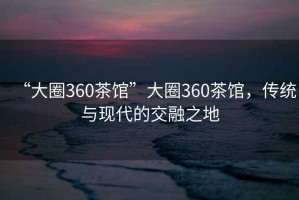 “大圈360茶馆”大圈360茶馆，传统与现代的交融之地