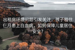 出租房环境问题引发关注，孩子租住仨月患上白血病，如何保障儿童居住安全？