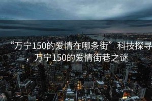 “万宁150的爱情在哪条街”科技探寻，万宁150的爱情街巷之谜