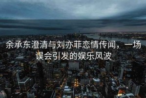 余承东澄清与刘亦菲恋情传闻，一场误会引发的娱乐风波