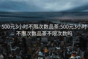 500元3小时不限次数品茶:500元3小时不限次数品茶不限次数吗