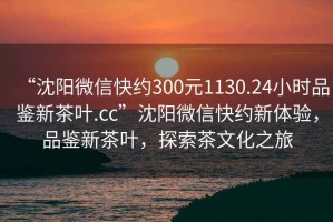 “沈阳微信快约300元1130.24小时品鉴新茶叶.cc”沈阳微信快约新体验，品鉴新茶叶，探索茶文化之旅