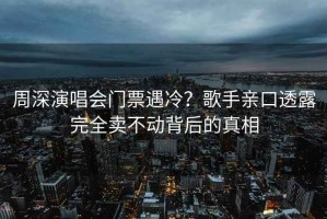 周深演唱会门票遇冷？歌手亲口透露完全卖不动背后的真相