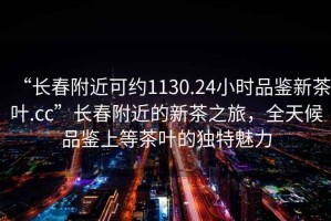 “长春附近可约1130.24小时品鉴新茶叶.cc”长春附近的新茶之旅，全天候品鉴上等茶叶的独特魅力