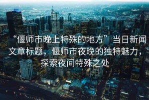 “偃师市晚上特殊的地方”当日新闻文章标题，偃师市夜晚的独特魅力，探索夜间特殊之处