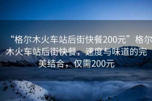 “格尔木火车站后街快餐200元”格尔木火车站后街快餐，速度与味道的完美结合，仅需200元