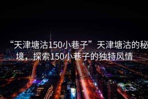 “天津塘沽150小巷子”天津塘沽的秘境，探索150小巷子的独特风情