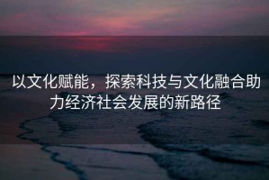 以文化赋能，探索科技与文化融合助力经济社会发展的新路径