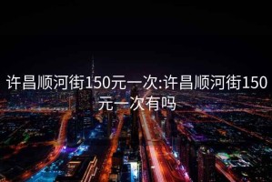 许昌顺河街150元一次:许昌顺河街150元一次有吗