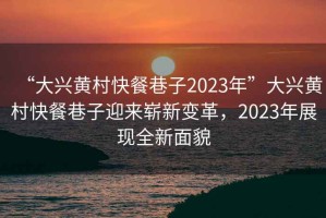 “大兴黄村快餐巷子2023年”大兴黄村快餐巷子迎来崭新变革，2023年展现全新面貌