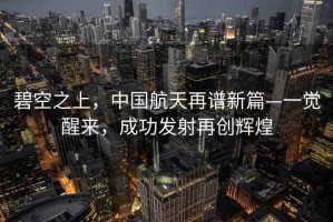 碧空之上，中国航天再谱新篇—一觉醒来，成功发射再创辉煌