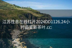 江苏性息在线打开2024DD1126.24小时品鉴新茶叶.cc: