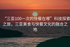 “三亚100一次的快餐在哪”科技探索之旅，三亚美食与快餐文化的融合之地