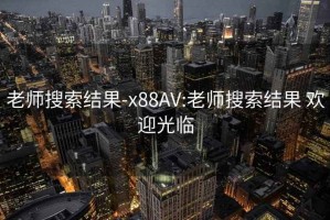 老师搜索结果-x88AV:老师搜索结果 欢迎光临