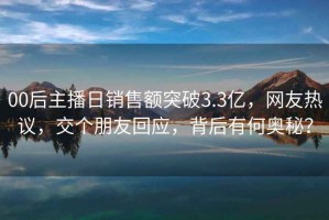 00后主播日销售额突破3.3亿，网友热议，交个朋友回应，背后有何奥秘？