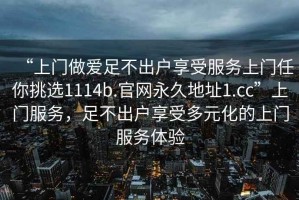 “上门做爱足不出户享受服务上门任你挑选1114b.官网永久地址1.cc”上门服务，足不出户享受多元化的上门服务体验