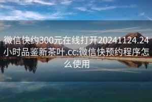 微信快约300元在线打开20241124.24小时品鉴新茶叶.cc:微信快预约程序怎么使用