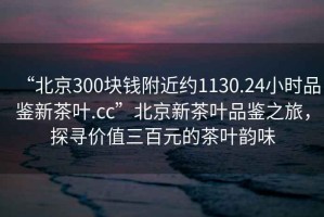 “北京300块钱附近约1130.24小时品鉴新茶叶.cc”北京新茶叶品鉴之旅，探寻价值三百元的茶叶韵味