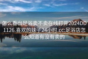 怎么看出足浴卖不卖在线打开2024DD1126.喜欢的妹子24小时.cc:足浴店怎么知道有没有卖的