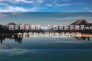 “西安新茶嫩茶wx”西安新茶嫩茶wx，古老茶韵与现代生活的交融