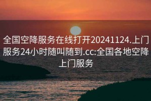 全国空降服务在线打开20241124.上门服务24小时随叫随到.cc:全国各地空降上门服务