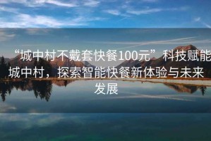 “城中村不戴套快餐100元”科技赋能城中村，探索智能快餐新体验与未来发展