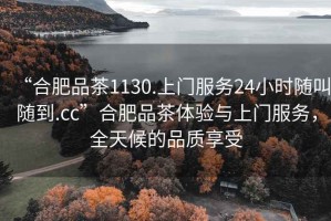 “合肥品茶1130.上门服务24小时随叫随到.cc”合肥品茶体验与上门服务，全天候的品质享受