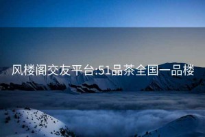 风楼阁交友平台:51品茶全国一品楼