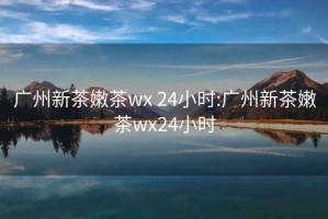 广州新茶嫩茶wx 24小时:广州新茶嫩茶wx24小时