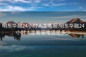 明东华融24小时人工客服:明东华融24小时人工客服电话是多少