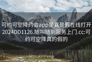 可约可空降约会app是真是假在线打开2024DD1126.随叫随到服务上门.cc:可约可空降真的假的