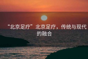 “北京足疗”北京足疗，传统与现代的融合