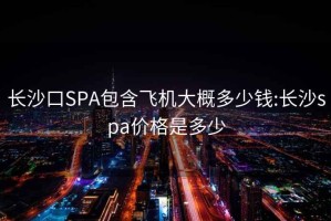 长沙口SPA包含飞机大概多少钱:长沙spa价格是多少