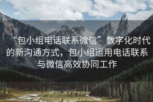 “包小组电话联系微信”数字化时代的新沟通方式，包小组运用电话联系与微信高效协同工作