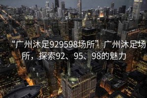 “广州沐足929598场所”广州沐足场所，探索92、95、98的魅力