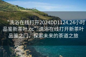 “洗浴在线打开2024DD1124.24小时品鉴新茶叶.cc”洗浴在线打开新茶叶品鉴之门，探索未来的茶道之旅