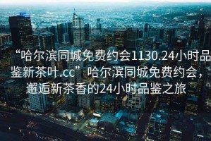 “哈尔滨同城免费约会1130.24小时品鉴新茶叶.cc”哈尔滨同城免费约会，邂逅新茶香的24小时品鉴之旅