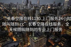 “长春空降在线1130.上门服务24小时随叫随到.cc”长春空降在线服务，全天候随叫随到的专业上门服务