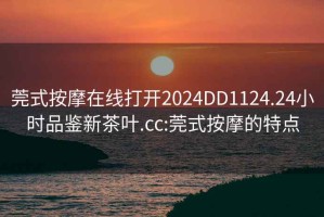 莞式按摩在线打开2024DD1124.24小时品鉴新茶叶.cc:莞式按摩的特点