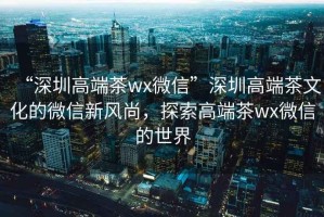 “深圳高端茶wx微信”深圳高端茶文化的微信新风尚，探索高端茶wx微信的世界