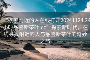 “搜索附近的人在线打开20241124.24小时品鉴新茶叶.cc”探索新时代，在线寻找附近的人与品鉴新茶叶的奇妙之旅