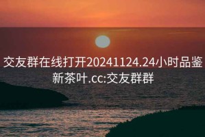 交友群在线打开20241124.24小时品鉴新茶叶.cc:交友群群