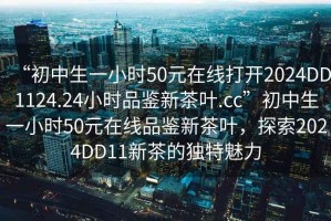 “初中生一小时50元在线打开2024DD1124.24小时品鉴新茶叶.cc”初中生一小时50元在线品鉴新茶叶，探索2024DD11新茶的独特魅力