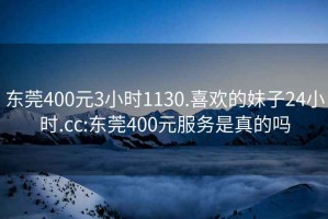 东莞400元3小时1130.喜欢的妹子24小时.cc:东莞400元服务是真的吗