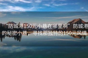 “防城港150元小巷在哪里啊”防城港的秘密小巷，寻找那独特的150元风情