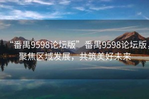 “番禺9598论坛版”番禺9598论坛版，聚焦区域发展，共筑美好未来