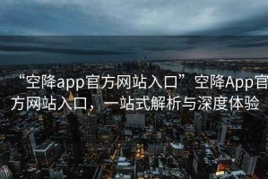 “空降app官方网站入口”空降App官方网站入口，一站式解析与深度体验