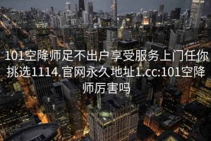 101空降师足不出户享受服务上门任你挑选1114.官网永久地址1.cc:101空降师厉害吗